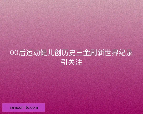 00后运动健儿创历史三金刷新世界纪录引关注